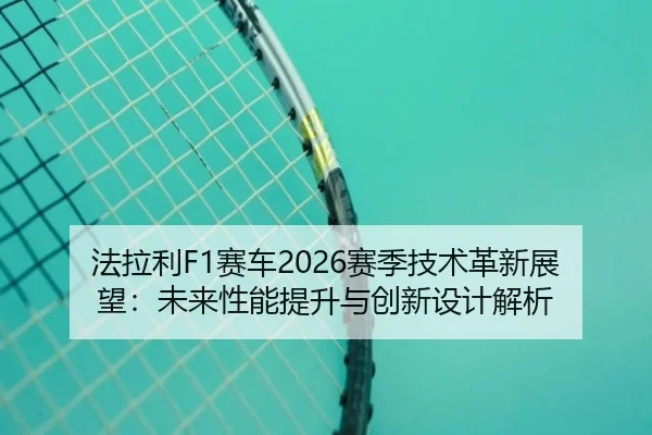 法拉利F1赛车2026赛季技术革新展望：未来性能提升与创新设计解析