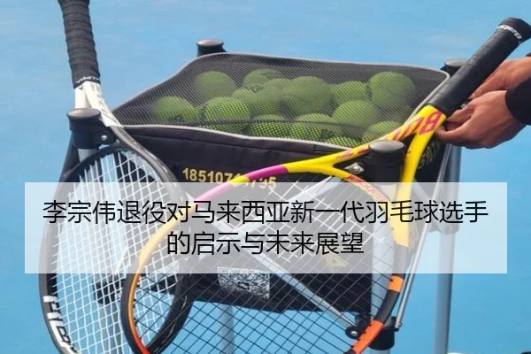 李宗伟退役对马来西亚新一代羽毛球选手的启示与未来展望