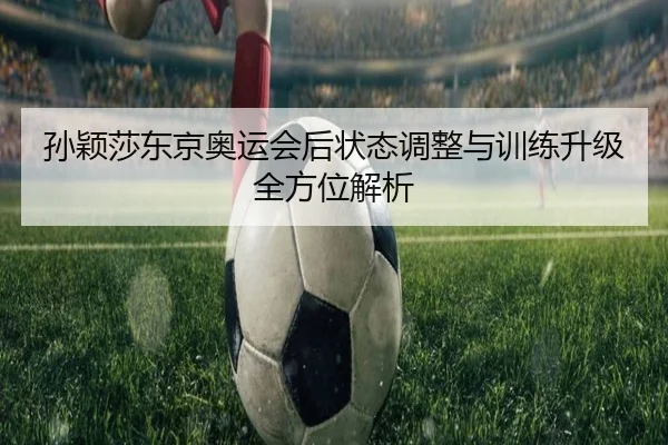 孙颖莎东京奥运会后状态调整与训练升级全方位解析