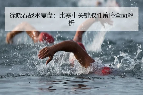 徐晓春战术复盘：比赛中关键取胜策略全面解析